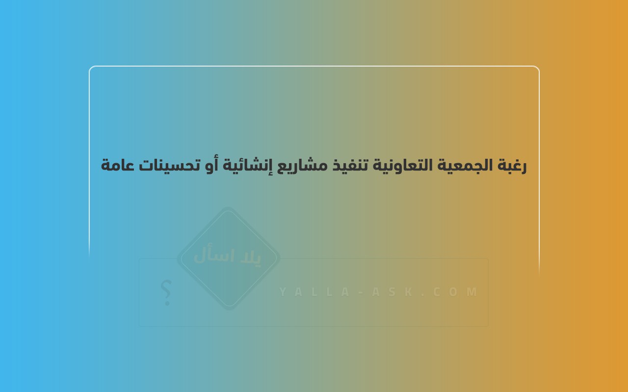 رغبة الجمعية التعاونية تنفيذ مشاريع إنشائية أو تحسينات عامة